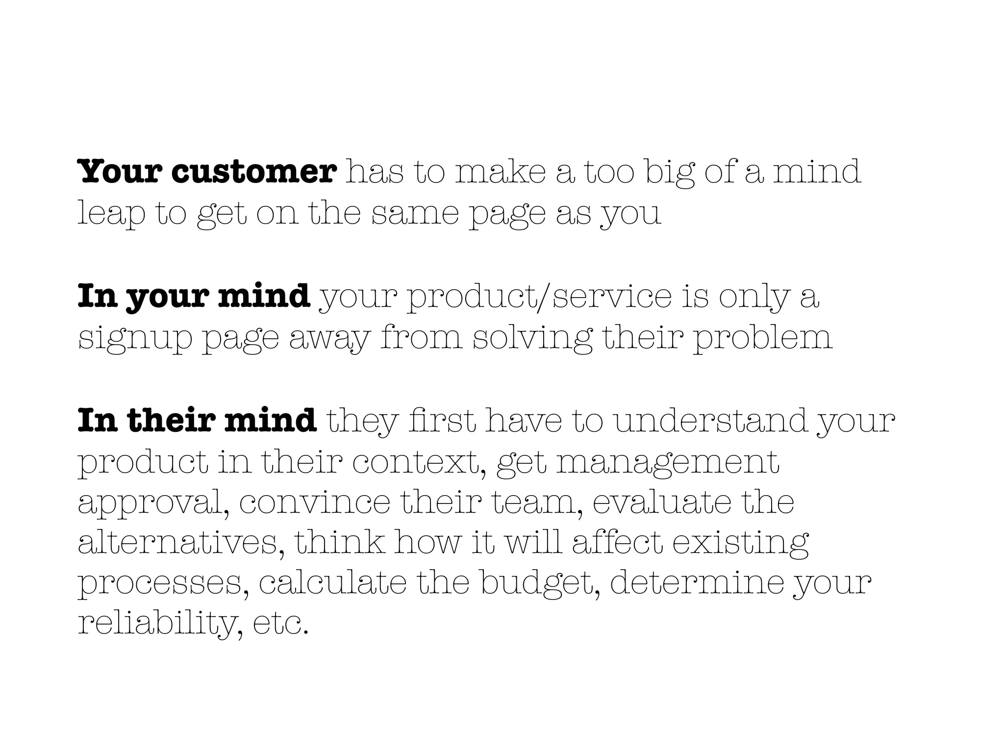 Your customer has to make a too big of a mind
leap to get on the same page as you
In your mind your product/service is only a
signup page away from solving their problem
In their mind they ﬁrst have to understand your
product in their context, get management
approval, convince their team, evaluate the
alternatives, think how it will affect existing
processes, calculate the budget, determine your
reliability, etc.
 