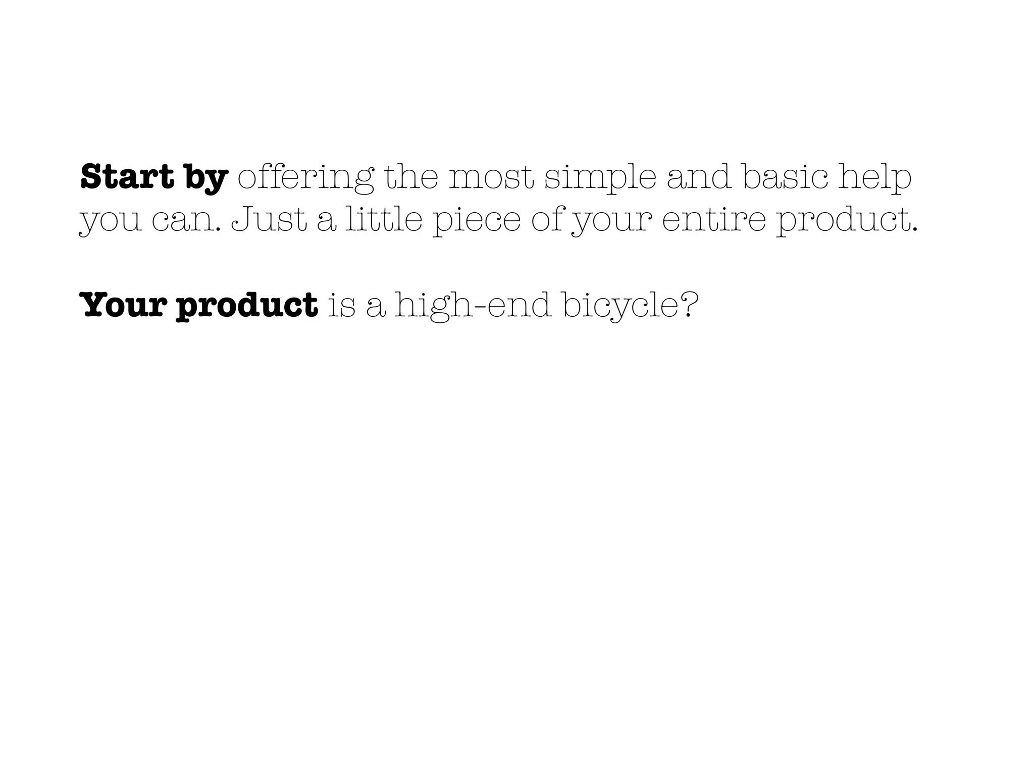 Start by offering the most simple and basic help
you can. Just a little piece of your entire product.
Your product is a high-end bicycle?
 