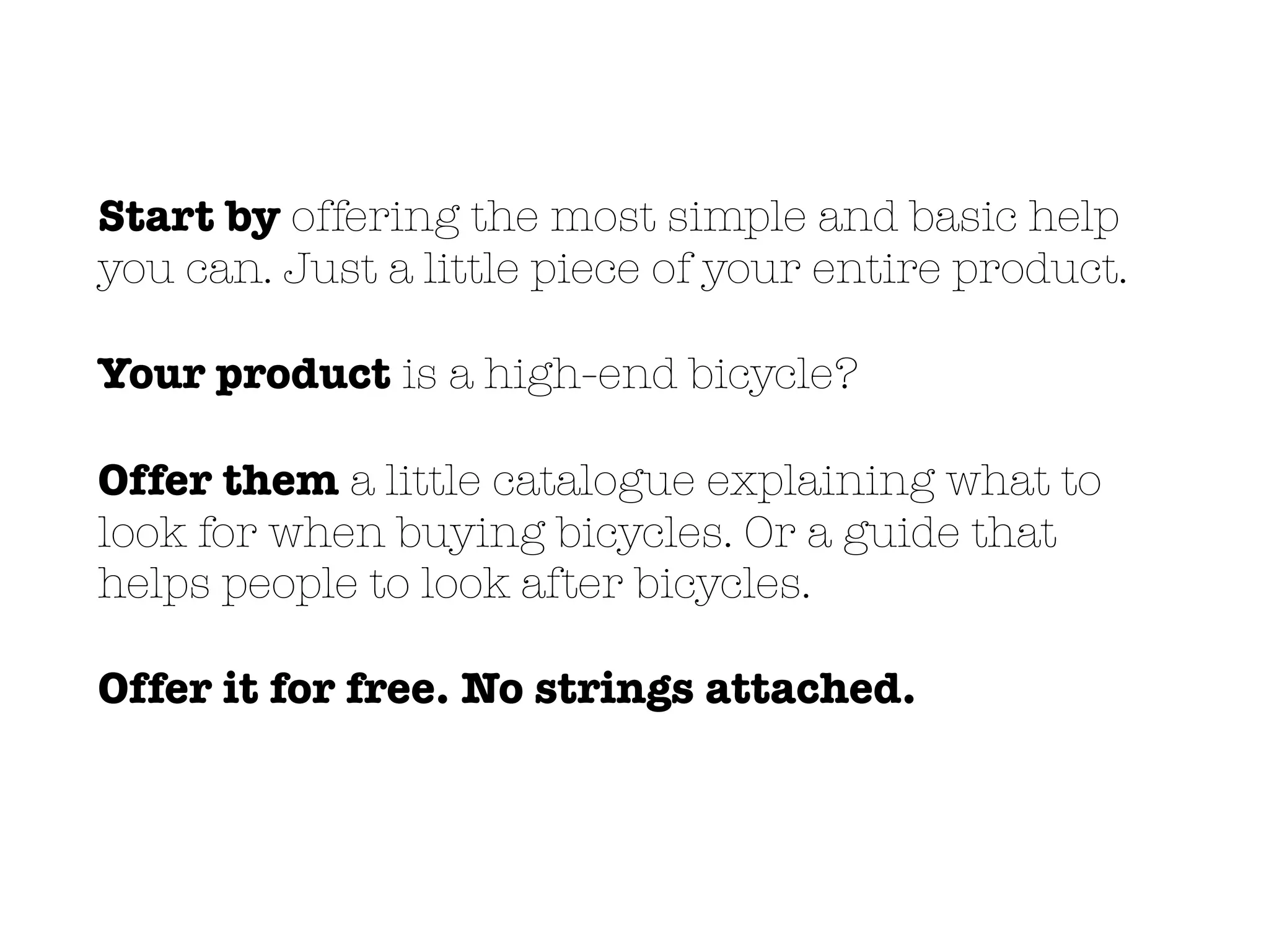 Start by offering the most simple and basic help
you can. Just a little piece of your entire product.
Your product is a high-end bicycle?
Offer them a little catalogue explaining what to
look for when buying bicycles. Or a guide that
helps people to look after bicycles.
Offer it for free. No strings attached.
 