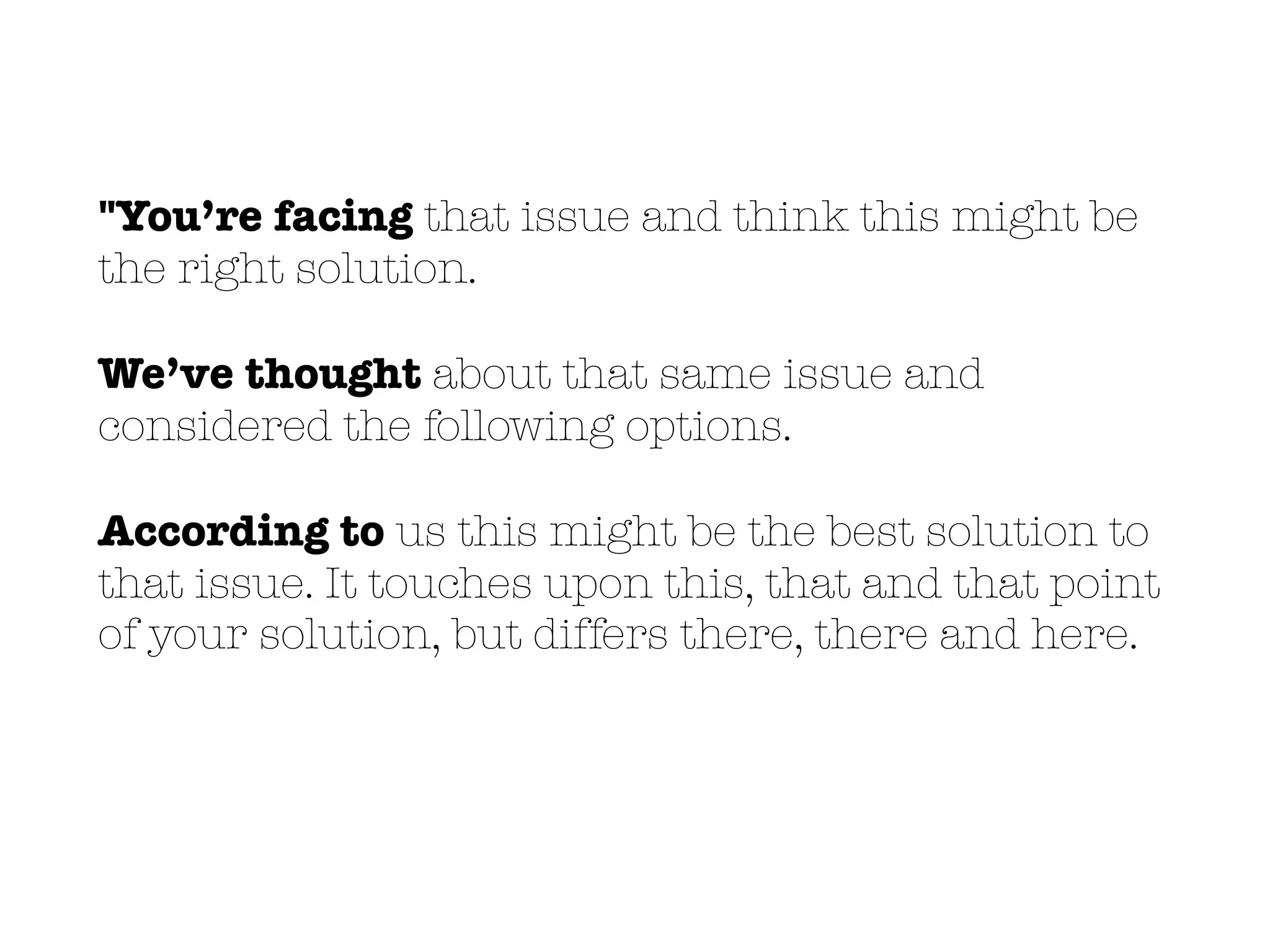 "You’re facing that issue and think this might be
the right solution.
We’ve thought about that same issue and
considered the following options.
According to us this might be the best solution to
that issue. It touches upon this, that and that point
of your solution, but differs there, there and here.
 