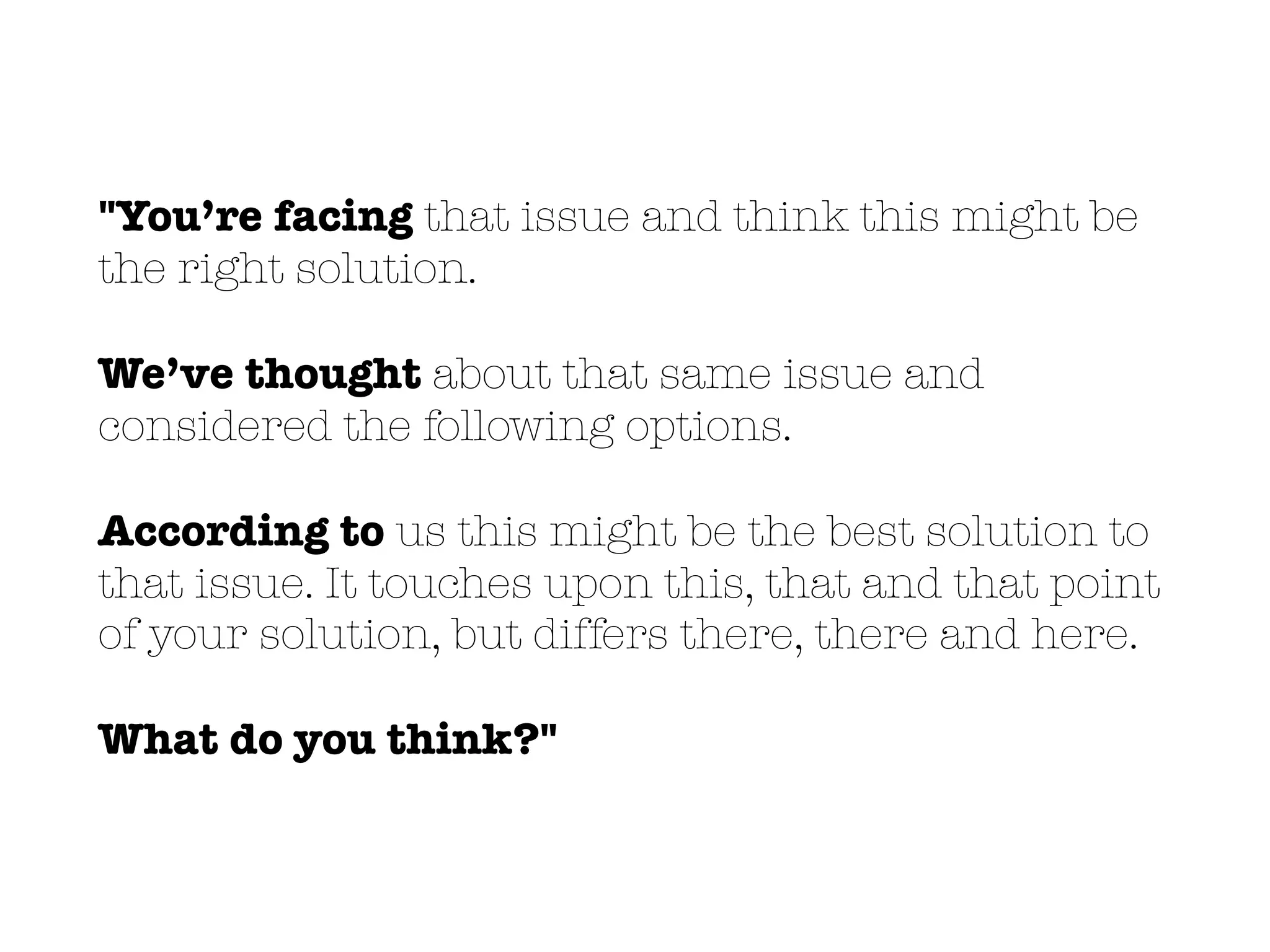 "You’re facing that issue and think this might be
the right solution.
We’ve thought about that same issue and
considered the following options.
According to us this might be the best solution to
that issue. It touches upon this, that and that point
of your solution, but differs there, there and here.
What do you think?"
 