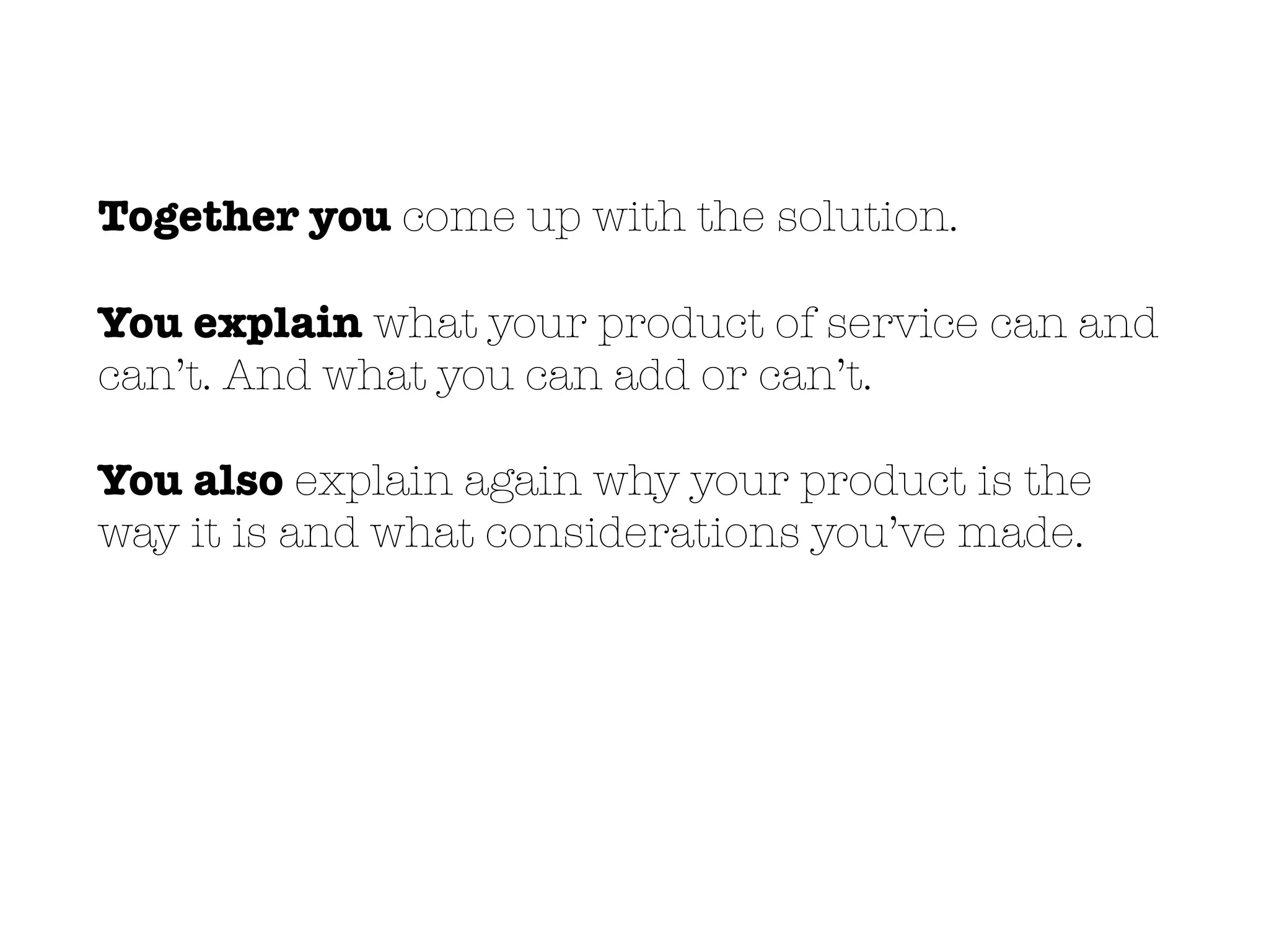 Together you come up with the solution.
You explain what your product of service can and
can’t. And what you can add or can’t.
You also explain again why your product is the
way it is and what considerations you’ve made.
 