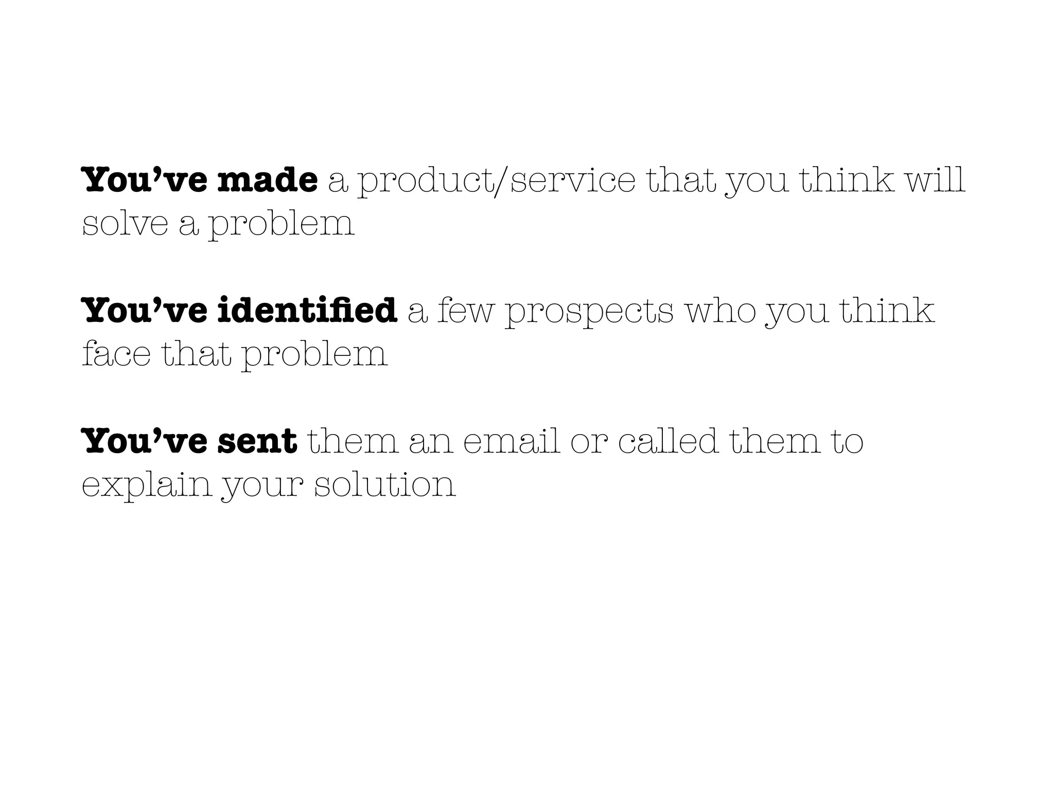 You’ve made a product/service that you think will
solve a problem
You’ve identiﬁed a few prospects who you think
face that problem
You’ve sent them an email or called them to
explain your solution
 