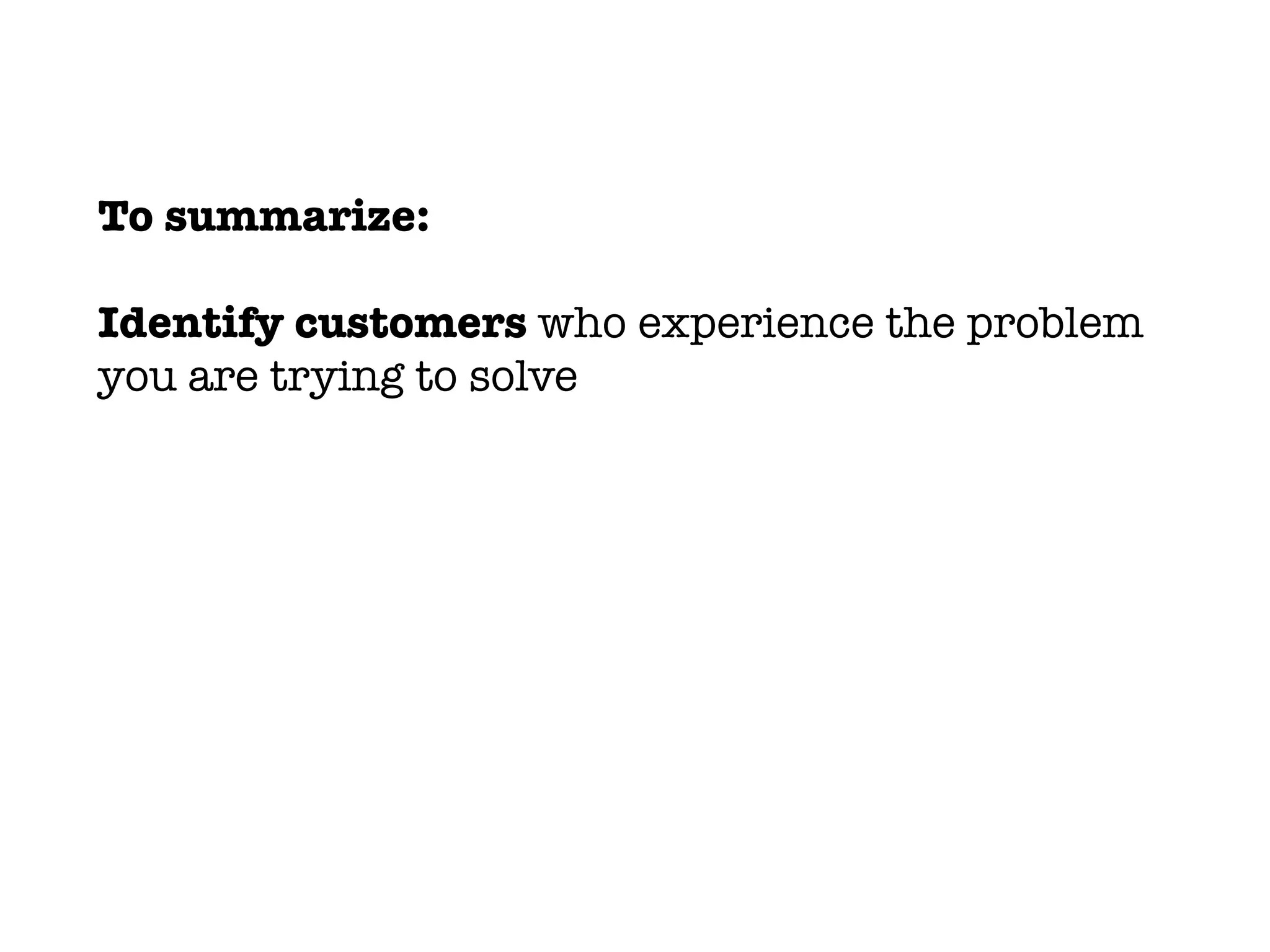 To summarize:
Identify customers who experience the problem
you are trying to solve
 