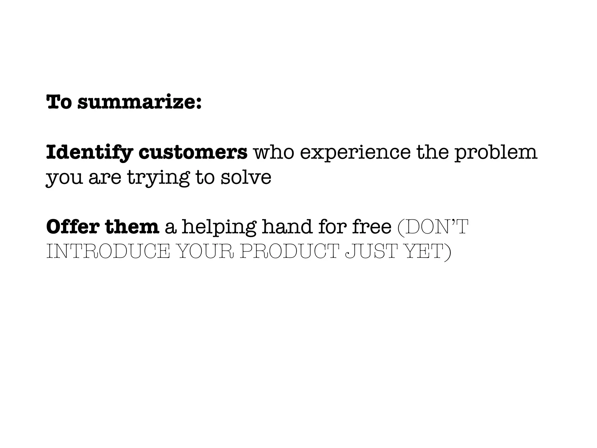 To summarize:
Identify customers who experience the problem
you are trying to solve
Offer them a helping hand for free (DON’T
INTRODUCE YOUR PRODUCT JUST YET)
 