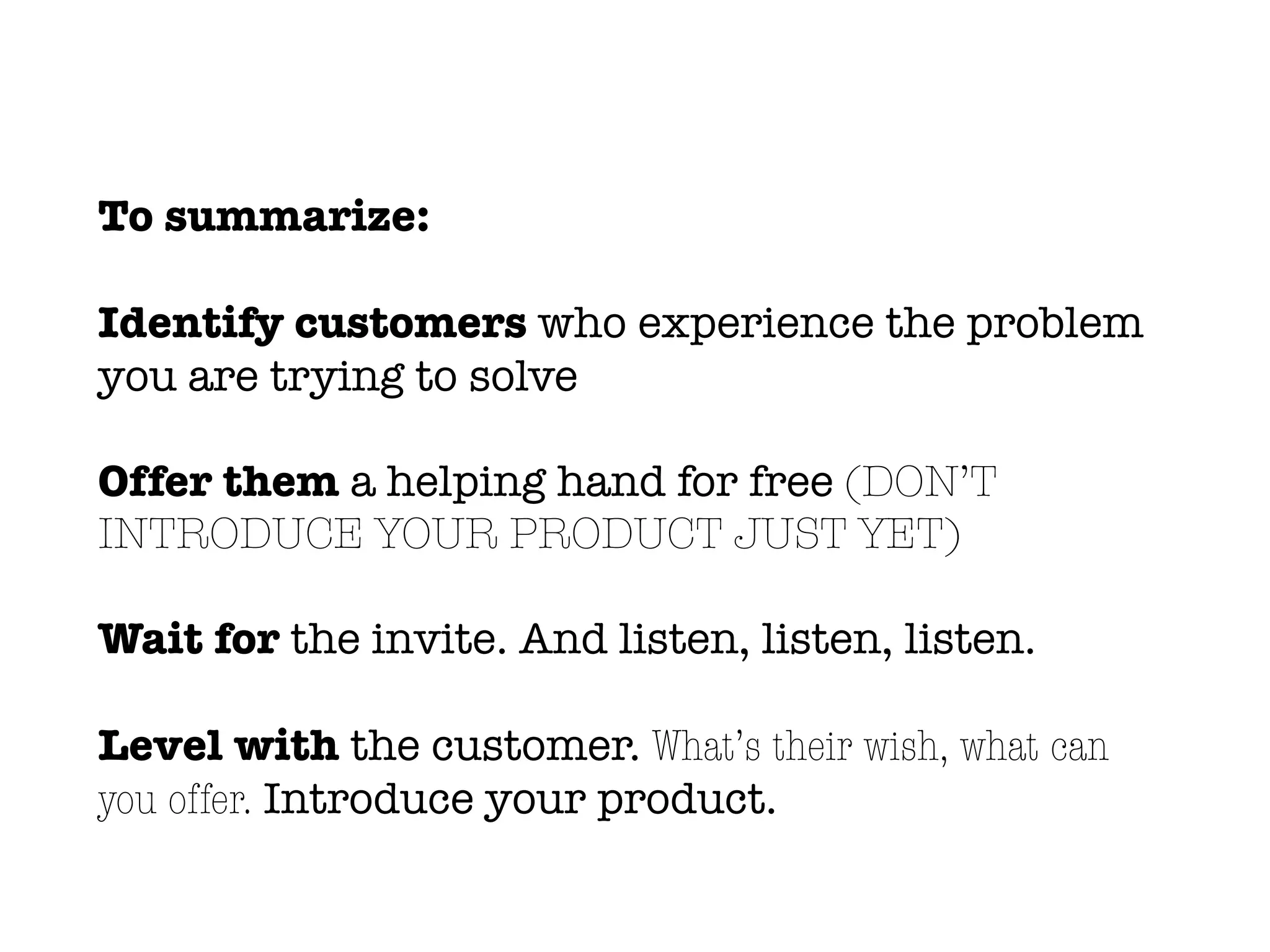 To summarize:
Identify customers who experience the problem
you are trying to solve
Offer them a helping hand for free (DON’T
INTRODUCE YOUR PRODUCT JUST YET)
Wait for the invite. And listen, listen, listen.
Level with the customer. What’s their wish, what can
you offer. Introduce your product.
 