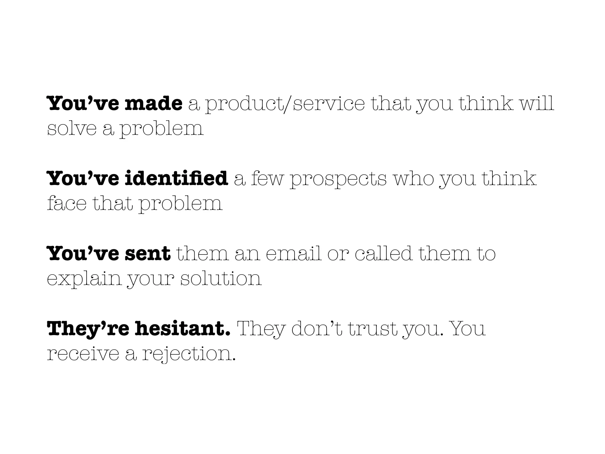 You’ve made a product/service that you think will
solve a problem
You’ve identiﬁed a few prospects who you think
face that problem
You’ve sent them an email or called them to
explain your solution
They’re hesitant. They don’t trust you. You
receive a rejection.
 