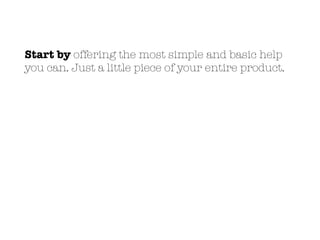 Start by offering the most simple and basic help
you can. Just a little piece of your entire product.
 
