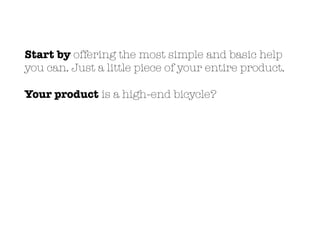Start by offering the most simple and basic help
you can. Just a little piece of your entire product.
Your product is a high-end bicycle?
 