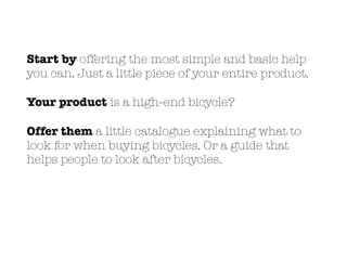 Start by offering the most simple and basic help
you can. Just a little piece of your entire product.
Your product is a high-end bicycle?
Offer them a little catalogue explaining what to
look for when buying bicycles. Or a guide that
helps people to look after bicycles.
 