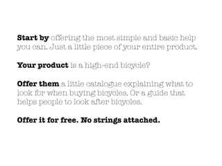 Start by offering the most simple and basic help
you can. Just a little piece of your entire product.
Your product is a high-end bicycle?
Offer them a little catalogue explaining what to
look for when buying bicycles. Or a guide that
helps people to look after bicycles.
Offer it for free. No strings attached.
 