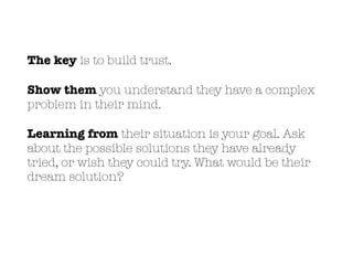 The key is to build trust.
Show them you understand they have a complex
problem in their mind.
Learning from their situation is your goal. Ask
about the possible solutions they have already
tried, or wish they could try. What would be their
dream solution?
 
