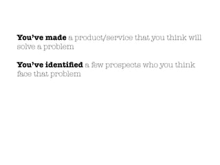 You’ve made a product/service that you think will
solve a problem
You’ve identiﬁed a few prospects who you think
face that problem
 