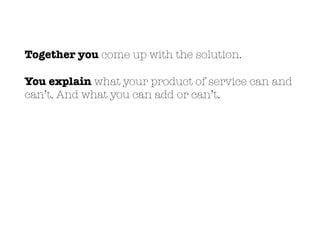 Together you come up with the solution.
You explain what your product of service can and
can’t. And what you can add or can’t.
 