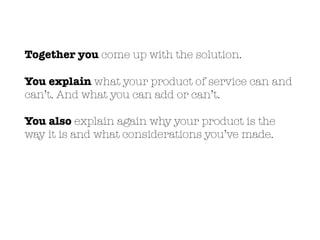 Together you come up with the solution.
You explain what your product of service can and
can’t. And what you can add or can’t.
You also explain again why your product is the
way it is and what considerations you’ve made.
 