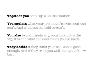 Together you come up with the solution.
You explain what your product of service can and
can’t. And what you can add or can’t.
You also explain again why your product is the
way it is and what considerations you’ve made.
They decide if they think your solution is good
enough. And if they trust you well enough to know
best.
 