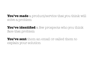 You’ve made a product/service that you think will
solve a problem
You’ve identiﬁed a few prospects who you think
face that problem
You’ve sent them an email or called them to
explain your solution
 