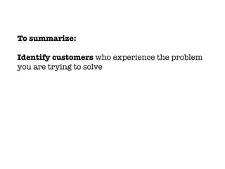 To summarize:
Identify customers who experience the problem
you are trying to solve
 