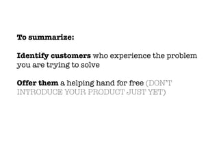 To summarize:
Identify customers who experience the problem
you are trying to solve
Offer them a helping hand for free (DON’T
INTRODUCE YOUR PRODUCT JUST YET)
 