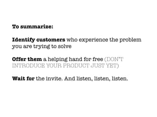 To summarize:
Identify customers who experience the problem
you are trying to solve
Offer them a helping hand for free (DON’T
INTRODUCE YOUR PRODUCT JUST YET)
Wait for the invite. And listen, listen, listen.
 