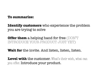 To summarize:
Identify customers who experience the problem
you are trying to solve
Offer them a helping hand for free (DON’T
INTRODUCE YOUR PRODUCT JUST YET)
Wait for the invite. And listen, listen, listen.
Level with the customer. What’s their wish, what can
you offer. Introduce your product.
 