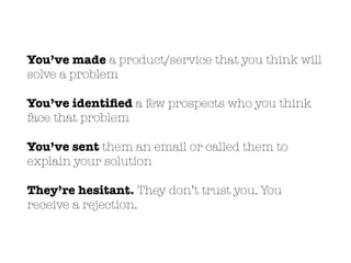 You’ve made a product/service that you think will
solve a problem
You’ve identiﬁed a few prospects who you think
face that problem
You’ve sent them an email or called them to
explain your solution
They’re hesitant. They don’t trust you. You
receive a rejection.
 