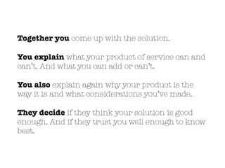 Together you come up with the solution.
You explain what your product of service can and
can’t. And what you can add or can’t.
You also explain again why your product is the
way it is and what considerations you’ve made.
They decide if they think your solution is good
enough. And if they trust you well enough to know
best.
 