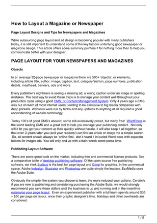 How to Layout a Magazine or Newspaper
Page Layout Designs and Tips for Newspapers and Magazines

While outsourcing page layout and ad design is becoming popular with many publishers
today, it is still important to understand some of the key factors underlying good newspaper or
magazine design. This article offers some summary pointers if for nothing more than to help you
communicate better with your designer.

PAGE LAYOUT FOR YOUR NEWSPAPERS AND MAGAZINES
Objects

In an average 32-page newspaper or magazine there are 500+ ‘objects’, or elements,
including article title, author, image, caption, text, category/section, page numbers, publication
details, masthead, banners, ads and more.

Every publisher’s nightmare is seeing a missing ad, a wrong caption under an image or spelling
mistakes. The best way to avoid these traps is to manage your content well throughout your
production cycle using a good CMS, or Content Management System. Only 4 years ago a CMS
was out of reach of most internet users, tending to be exclusive to big media companies with
deep pockets. Websites were run by techs and any updates to anything at all required a good
understanding of website technology.

Today 100’s of good CMS’s abound, some still excessively priced, but many free! WordPress is
the world leading CMS and a great tool to help you manage your publishing content. Not only
will it let you get your content up their quickly without hassle, it will also keep it all together, so
that even 2-years later you (and your readers!) can find an article or image via a simple search.
 So, all content should always be ‘online-first’, don’t hoard it in buried Word docs with separate
folders for images etc. You will only end up with a train-wreck come press time.

Publishing Layout Software

There are some great tools on the market, including free and commercial license products. See
a comparative table of desktop publishing software. Of the open source free publishing
software, we think Scribus is the best for page layout and Gimp for graphics. In the commercial
space, Adobe Indesign, Illustrator and Photoshop are quite simply the leaders. EzyMedia uses
the Adobe Suite.

Obviously the simpler the system you choose to learn, the more reduced your options. Certainly
if you are new to publishing and considering purchasing the Adobe Suite, we would strongly
recommend you save those dollars until the business is up and running and in the meantime
outsource your page layout. Even an experienced publisher with a full team spends around $35
– $50 per page on layout, once their graphic designer’s time, holidays and other overheads are
considered.




                                                                                                 1/5
 