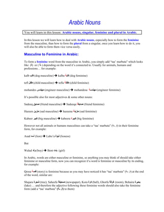Arabic Nouns
You will learn in this lesson: Arabic nouns, singular, feminine and plural in Arabic.

In this lesson we will learn how to deal with Arabic nouns, especially how to form the feminine
from the masculine, than how to form the plural from a singular, once you learn how to do it, you
will also be able to form them vice versa easily.

Masculine to Feminine in Arabic:

To form a feminine word from the masculine in Arabic, you simply add taa marbuta which looks
like ( ) or ( ) depending on the word it s connected to. Usually for animals, humans and
professions for example:

kalb     (dog masculine)      kalba        (dog feminine)

tefl     (child masculine)      tefla      (child feminine)

mohandes           (engineer masculine)       mohandesa               (engineer feminine)

It s possible also for most adjectives & some other nouns:

Sadeeq        (friend masculine)         Sadeeqa        (friend feminine)

Hazeen        (sad masculine)       hazeena          (sad feminine)

Kabeer      (big masculine)       kabeera          (big feminine)

However not all animals or humans masculines can take a taa marbuta (                , ) in their feminine
form, for example:

Asad      (lion)    Labo a       (lioness)

But

Walad      (boy)     Bent       (girl)

In Arabic, words are either masculine or feminine, so anything you may think of should take either
feminine or masculine form, now you can recognize if a word is feminine or masculine by its ending,
for example:

Qessa      (story) is feminine because as you may have noticed it has taa marbuta (              , ) at the end
of the word, similar are:

Shajara      (tree), Saheefa       (newspaper), Kora     (ball), Ghorfa     (room), Bohaira
(lake)   and therefore the adjective following these feminine words should also take the feminine
form (add a taa marbuta ( , ) to them)
 