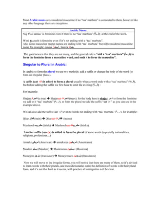 Most Arabic nouns are considered masculine if no taa marbuta is connected to them, however like
any other language there are exceptions:

                                        Arabic Nouns
Sky      samaa is feminine even if there is no taa marbuta (           , ) at the end of the word,

Wind     reeh is feminine even if it s not ending with a taa marbuta .
Also some masculine proper names are ending with taa marbuta but still considered masculine
name for example: osama        , hamza        .

 The good news is that they are not many, and the general rule is add a taa marbuta (                , ) to
form the feminine from a masculine word, and omit it to form the masculine .

Singular to Plural in Arabic:

In Arabic to form the plural we use two methods: add a suffix or change the body of the word (to
form an irregular plural).

A suffix (aat ) is added to form a plural usually when a word ends with a taa marbuta (                  , ),
but before adding the suffix we first have to omit the existing ( , ) :

For example:

Shajara      (a tree) Shajaraat        (trees). So the body here is shajar           to form the feminine
we add to it taa marbuta ( , ), to form the plural we add the suffix aat             as you can see in the
example above.

We can also add the suffix (aat       ) even to words not ending with taa marbuta (       , ), for example:

Qitar      (train)     Qitaraat         (trains)

Mashroob             (drink)      Mashroobaat        (drinks)

 Another suffix (een ) is added to form the plural of some words (especially nationalities,
religions, professions )

Amreki         (American)          amrekieen        (Americans)

Moslem         (Moslem)         Moslemeen          (Moslems)

Motarjem         (translator)       Motarjemeen        (translators)

 Now we will move to the irregular forms, you will notice that there are many of them, so it s advised
to learn words with their plurals, and most dictionaries write the definition of words with their plural
form, and it s not that hard as it seems, with practice all ambiguities will be clear.
 