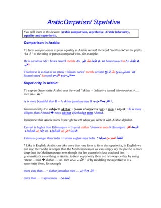 Arabic C parison/ S rlative
                          om         upe
You will learn in this lesson: Arabic comparison, superlative, Arabic inferiority,
equality and superiority.

Comparison in Arabic:

To form comparison or express equality in Arabic we add the word methla          or the prefix
 ka " to the thing or person compared with, for example:

He is as tall as Ali = howa taweel methla Ali                 or howa taweel kaAli


That horse is as fast as an arrow = hisaani saree methla arromh                       or
hisaani saree karromh

Superiority in Arabic:

To express Superiority Arabic uses the word akthar + (adjective turned into noun+an)+      .
men ...

A is more beautiful than B = A akthar jamalan men B                   ,

Grammatically it s: subject+ akthar + (noun of adjective+an) + men + object. He is more
diligent than Ahmad     howa akthar ejteehadan men Ahmad.

Remember that Arabic starts from right to left when you write it with Arabic alphabet.

Everest is higher than Kilimanjaro = Everest akthar olowwan men Kelimanjaro
                 or

Fatima is younger than Sofia = Fatima asghar men Sofia *

* Like in English, Arabic can take more than one form to form the superiority, in English we
can say: the Pacific is deeper than the Mediterranean or we can simply say the pacific is more
deep than the Mediterranean (even though the last example is less used and less
grammatical), same thing in Arabic, to form superiority there are two ways, either by using
 more than        akthar ~an men ... ..           or by modeling the adjective to it s
superiority form, for example

more cute than    = akthar jamaalan men

cuter than   = ajmal men
 