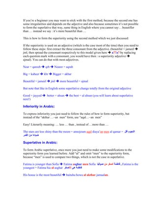 If you re a beginner you may want to stick with the first method, because the second one has
some irregularities and depends on the adjective and also because sometimes it s not possible
to form the superlative that way, same thing in English where you cannot say: beautifler
than    instead we say : it s more beautiful than

This is how to form the superiority using the second method which we just discussed:

If the superiority is used on an adjective (which is the case most of the time) then you need to
follow these steps: first extract the three consonant from the adjective, (beautiful = jameel
jml, then spread the consonant respectively to this model given here       a??a? by replacing
each question mark with a consonant, you would have then : a superiority adjective
ajmal). You can do that with most adjectives.

Near = qareeb     qrb     Nearer = aqrab

Big = kabeer     kbr     Bigger = akbar

Beautiful = jameel      jml    more beautiful = ajmal

But note that like in English some superlative change totally from the original adjective

Good = jayyed        better = ahsan     the best = al ahsan (you will learn about superlative
next!)

Inferiority in Arabic:

To express inferiority you just need to follow the rules of how to form superiority, but
instead of the akthar ~an men form, use aqal ~an men

Easy! Literarily meaning:     less     than , instead of   more than

The stars are less shiny than the moon = annojoum aqal diaya an men al qamar =


Superlative in Arabic:

To form Arabic superlative, once more you just need to make some modifications to the
superiority form you learned before. Add al and omit men to the superiority form,
because men is used to compare two things, which is not the case in superlative.

Fatima is younger than Sofia    Fatima asghar men Sofia                           , Fatima is the
youngest = Fatima hia al asghar

His house is the most beautiful       baituhu howa al akthar jamaalan.
 