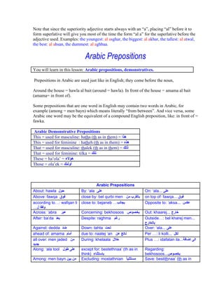Note that since the superiority adjective starts always with an a , placing al before it to
form superlative will give you most of the time the form al a for the superlative before the
adjective used. Examples: the youngest: al asghar, the biggest: al akbar, the tallest: al atwal,
the best: al ahsan, the dummest: al aghbaa.


                              Arabic Prepositions
You will learn in this lesson: Arabic prepositions, demonstratives.

Prepositions in Arabic are used just like in English; they come before the noun,

Around the house = hawla al bait (around = hawla). In front of the house = amama al bait
(amama= in front of).

Some prepositions that are one word in English may contain two words in Arabic, for
example (among = men bayn) which means literally from between . And vice versa, some
Arabic one word may be the equivalent of a compound English preposition, like: in front of =
fawka.

Arabic Demonstrative Prepositions
This = used for masculine: hatha (th as in them) =
This = used for feminine : hatheh (th as in them) =
That = used for masculine: thalek (th as in them) =
That = used for feminine: tilka =
These = ha ola =
Those = ola ek =



                                     Arabic Prepositions
About: hawla                By: ala                               On: ala...
Above: fawqa                close by: bel qurbi men               on top of: fawqa...
according to : wafqan li    close to: bejaneb                     Opposite to: aksa...

Across: abra                Concerning: bekhosoos                 Out: khaarej...
After: ba da                Despite: raghma                       Outside : bel kharej men...

Against: dedda              Down: tahta                           Over: ala...
ahead of: amama             due to: naatej an                     Per : li kolli...
all over: men jaded         During: khelaala                      Plus : idafatan ila...

Along: ala tool             except for: bestethnaa (th as in      Regarding:
                            think)                                bekhosoos...
Among: men bayn             Excluding: mostathnian                Save: bestithnaa (th as in
 