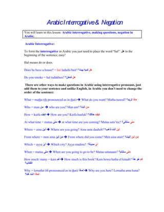 Arabic I nterrogative& Negation
You will learn in this lesson: Arabic interrogative, making questions, negation in
Arabic.

Arabic Interrogative:

To form the interrogative in Arabic you just need to place the word hal     in the
beginning of the sentence, easy!

Hal means do or does.

Does he have a house? = hal ladaihi bait?

Do you smoke = hal tudakhen?

There are other ways to make questions in Arabic using interrogative pronouns, just
add them to your sentence and unlike English, in Arabic you don t need to change the
order of the sentence:

What = matha (th pronounced as in that)     What do you want? Matha tureed?

Who = man          who are you? Man ant?

How = kaifa         How are you? Kaifa haaluk?

At what time = mataa         at what time are you coming? Mataa sata tee?

Where = aina        Where are you going? Aina anta daaheb?

From where = men aina            From where did you come? Men aina atait?

Which = ayya        Which city? Ayya madina?

When = mataa           When are you going to go to be? Mataa satanaam?

How much/ many = kam           How much is this book? Kam howa hatha el kitaab?


Why = lematha (th pronounced as in that)         Why are you here? Lematha anta huna?
 