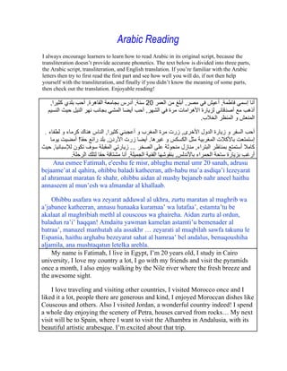 Arabic Reading
I always encourage learners to learn how to read Arabic in its original script, because the
transliteration doesn t provide accurate phonetics. The text below is divided into three parts,
the Arabic script, transliteration, and English translation. If you re familiar with the Arabic
letters then try to first read the first part and see how well you will do, if not then help
yourself with the transliteration, and finally if you didn t know the meaning of some parts,
then check out the translation. Enjoyable reading!

     ,              ,                     ,    20                  ,             ,
                                               ,
                                                                           .

 ,                          ,                                  ,
                !            ,                  .
         ,                              ...                            ,
           .                     ,                 ,
     Ana esmee Fatimah, e'eeshu fe misr, ablughu menal umr 20 sanah, adrusu
bejaame at al qahira, ohibbu baladi katheeran, ath-habu ma a asdiqa i lezeyarat
al ahramaat maratan fe shahr, ohibbu aidan al mashy bejaneb nahr aneel haithu
annaseem al mun esh wa almandar al khallaab.

    Ohibbu asafara wa zeyarat adduwal al ukhra, zurtu maratan al maghrib wa
a jabanee katheeran, annasu hunaaka kuramaa wa lutafaa , estamta tu be
akalaat al maghribiah methl al couscous wa ghaireha. Aidan zurtu al ordun,
baladun ra i haqqan! Amdaitu yawman kamelan astamti u bemenader al
batraa , manazel manhutah ala assakhr zeyarati al muqbilah sawfa takunu le
Espania, haithu arghabu bezeyarat sahat al hamraa bel andalus, benuqoushiha
aljamila, ana mushtaqatun letelka arehla.
    My name is Fatimah, I live in Egypt, I m 20 years old, I study in Cairo
university, I love my country a lot, I go with my friends and visit the pyramids
once a month, I also enjoy walking by the Nile river where the fresh breeze and
the awesome sight.

    I love traveling and visiting other countries, I visited Morocco once and I
liked it a lot, people there are generous and kind, I enjoyed Moroccan dishes like
Couscous and others. Also I visited Jordan, a wonderful country indeed! I spend
a whole day enjoying the scenery of Petra, houses carved from rocks My next
visit will be to Spain, where I want to visit the Alhambra in Andalusia, with its
beautiful artistic arabesque. I m excited about that trip.
 