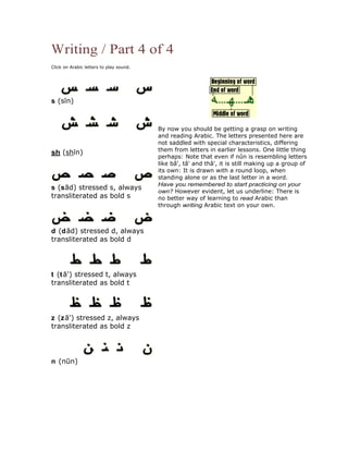Writing / Part 4 of 4
Click on Arabic letters to play sound.




s (s n)



                                         By now you should be getting a grasp on writing
                                         and reading Arabic. The letters presented here are
                                         not saddled with special characteristics, differing
                                         them from letters in earlier lessons. One little thing
sh (sh n)
                                         perhaps: Note that even if nûn is resembling letters
                                         like bâ', tâ' and thâ', it is still making up a group of
                                         its own: It is drawn with a round loop, when
                                         standing alone or as the last letter in a word.
                                         Have you remembered to start practicing on your
s (s d) stressed s, always
                                         own? However evident, let us underline: There is
transliterated as bold s                 no better way of learning to read Arabic than
                                         through writing Arabic text on your own.



d (d d) stressed d, always
transliterated as bold d




t (t ') stressed t, always
transliterated as bold t




z (z ') stressed z, always
transliterated as bold z




n (n n)
 