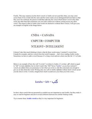 Finally, This may surprise you but short vowels in Arabic are not used that often, you may come
across them if two words look the same and the writer wants you to distinguish between them so that
they won t be confused, the person would than add only the vowel which doesn t exist in the other
word, but other than that sometimes you can read a whole text without coming across any short
vowel. The reason is that in Arabic most words are distinctive without short vowels; I will give you
an example in English in the Image below:




It doesn t take that much thinking to know what do these words mean, I omitted 2 vowels from
Canada for example, and two vowels from the word Computer ... that s how reading Arabic works.
Sometimes we have to add a vowel because it s a long vowel and not a short one like the a in Cnda.



Below is an example of how the verb to write is written in Arabic, it s written     which is equal
to ktb in Latin alphabet, but we don t read it like ktb but as kataba , as you have noticed 3
vowels are added when you pronounce it, but when you write it, only the consonants are enough to
give us an idea about the word. Writing only one verb in Arabic alphabet without short vowels saved
you the time to write 3 vowels, imagine how much it could save you when you write a text




In short, short vowels that are presented as symbols are not important to read Arabic, but they make it
easy to read for beginner and also to avoid confusion between two similar looking words.

Try to master these Arabic vowels as they re very important for beginners.
 