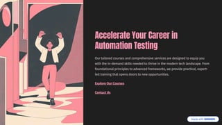 Accelerate Your Career in
Automation Testing
Our tailored courses and comprehensive services are designed to equip you
with the in-demand skills needed to thrive in the modern tech landscape. From
foundational principles to advanced frameworks, we provide practical, expert-
led training that opens doors to new opportunities.
Explore Our Courses
Contact Us
 