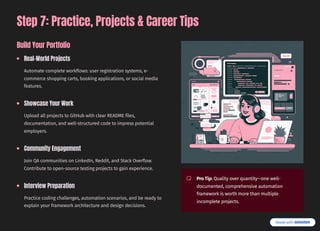 Step 7: Practice, Projects & Career Tips
Build Your Portfolio
Real-World Projects
Automate complete workflows: user registration systems, e-
commerce shopping carts, booking applications, or social media
features.
Showcase Your Work
Upload all projects to GitHub with clear README files,
documentation, and well-structured code to impress potential
employers.
Community Engagement
Join QA communities on LinkedIn, Reddit, and Stack Overflow.
Contribute to open-source testing projects to gain experience.
Interview Preparation
Practice coding challenges, automation scenarios, and be ready to
explain your framework architecture and design decisions.
Pro Tip: Quality over quantity4one well-
documented, comprehensive automation
framework is worth more than multiple
incomplete projects.
 