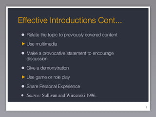 Effective Introductions Cont... Relate the topic to previously covered content Use multimedia Make a provocative statement to encourage discussion Give a demonstration Use game or role play Share Personal Experience Source:  Sullivan and Wircenski 1996. 