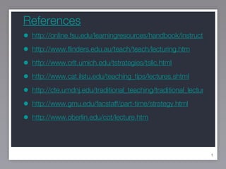 References http://online.fsu.edu/learningresources/handbook/instructionatfsu/PDF-Chptr7.pdf http://www.flinders.edu.au/teach/teach/lecturing.htm http://www.crlt.umich.edu/tstrategies/tsllc.html http://www.cat.ilstu.edu/teaching_tips/lectures.shtml http://cte.umdnj.edu/traditional_teaching/traditional_lecture.cfm http://www.gmu.edu/facstaff/part-time/strategy.html http://www.oberlin.edu/cot/lecture.htm 