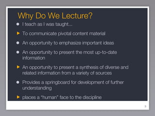 Why Do We Lecture? I teach as I was taught... To communicate pivotal content material An opportunity to emphasize important ideas An opportunity to present the most up-to-date information An opportunity to present a synthesis of diverse and related information from a variety of sources Provides a springboard for development of further understanding places a “human” face to the discipline 