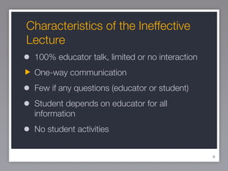 Characteristics of the Ineffective Lecture 100% educator talk, limited or no interaction One-way communication Few if any questions (educator or student) Student depends on educator for all information No student activities 