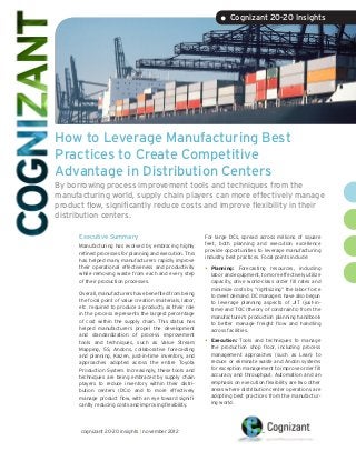 • Cognizant 20-20 Insights




How to Leverage Manufacturing Best
Practices to Create Competitive
Advantage in Distribution Centers
By borrowing process improvement tools and techniques from the
manufacturing world, supply chain players can more effectively manage
product flow, significantly reduce costs and improve flexibility in their
distribution centers.

      Executive Summary                                      For large DCs, spread across millions of square
                                                             feet, both planning and execution excellence
      Manufacturing has evolved by embracing highly
                                                             provide opportunities to leverage manufacturing
      refined processes for planning and execution. This
                                                             industry best practices. Focal points include:
      has helped many manufacturers rapidly improve
      their operational effectiveness and productivity       •	 Planning:   Forecasting resources, including
      while removing waste from each and every step            labor and equipment, to more effectively utilize
      of their production processes.                           capacity, drive world-class order fill rates and
                                                               minimize costs by “rightsizing” the labor force
      Overall, manufacturers have benefited from being         to meet demand. DC managers have also begun
      the focal point of value creation (materials, labor,     to leverage planning aspects of JIT (just-in-
      etc. required to produce a product), as their role       time) and TOC (theory of constraints) from the
      in the process represents the largest percentage         manufacturer’s production planning handbook
      of cost within the supply chain. This status has         to better manage freight flow and handling
      helped manufacturers propel the development              across facilities.
      and standardization of process improvement
      tools and techniques, such as Value Stream             •	 Execution: Tools and techniques to manage
      Mapping, 5S, Andons, collaborative forecasting           the production shop floor, including process
      and planning, Kaizen, just-in-time inventory, and        management approaches (such as Lean) to
      approaches adopted across the entire Toyota              reduce or eliminate waste and Andon systems
      Production System. Increasingly, these tools and         for exception management to improve order fill
      techniques are being embraced by supply chain            accuracy and throughput. Automation and an
      players to reduce inventory within their distri-         emphasis on execution flexibility are two other
      bution centers (DCs) and to more effectively             areas where distribution center operations are
      manage product flow, with an eye toward signifi-         adopting best practices from the manufactur-
      cantly reducing costs and improving flexibility.         ing world.




      cognizant 20-20 insights | november 2012
 