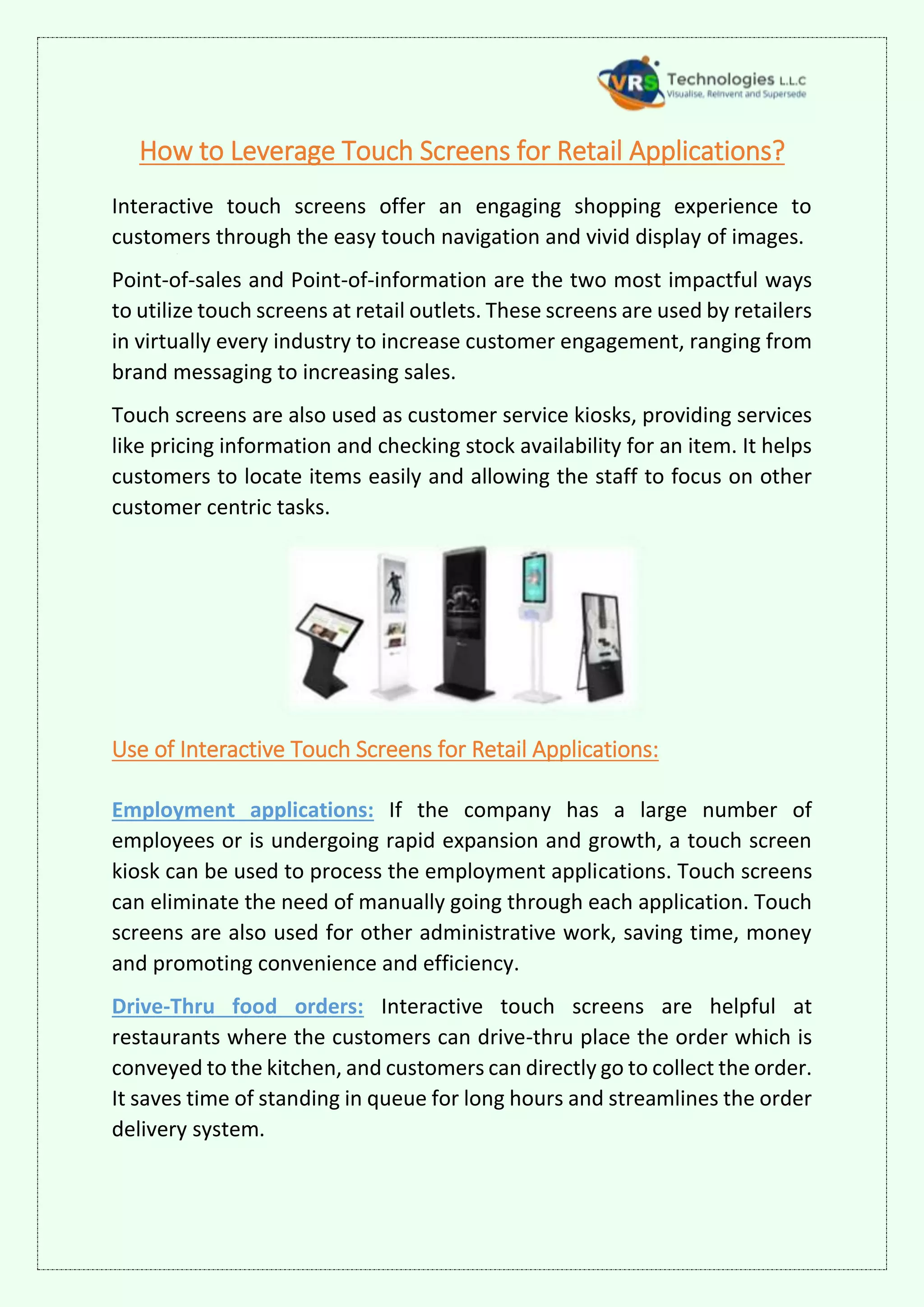 How to Leverage Touch Screens for Retail Applications?
Interactive touch screens offer an engaging shopping experience to
customers through the easy touch navigation and vivid display of images.
Point-of-sales and Point-of-information are the two most impactful ways
to utilize touch screens at retail outlets. These screens are used by retailers
in virtually every industry to increase customer engagement, ranging from
brand messaging to increasing sales.
Touch screens are also used as customer service kiosks, providing services
like pricing information and checking stock availability for an item. It helps
customers to locate items easily and allowing the staff to focus on other
customer centric tasks.
Use of Interactive Touch Screens for Retail Applications:
Employment applications: If the company has a large number of
employees or is undergoing rapid expansion and growth, a touch screen
kiosk can be used to process the employment applications. Touch screens
can eliminate the need of manually going through each application. Touch
screens are also used for other administrative work, saving time, money
and promoting convenience and efficiency.
Drive-Thru food orders: Interactive touch screens are helpful at
restaurants where the customers can drive-thru place the order which is
conveyed to the kitchen, and customers can directly go to collect the order.
It saves time of standing in queue for long hours and streamlines the order
delivery system.
 