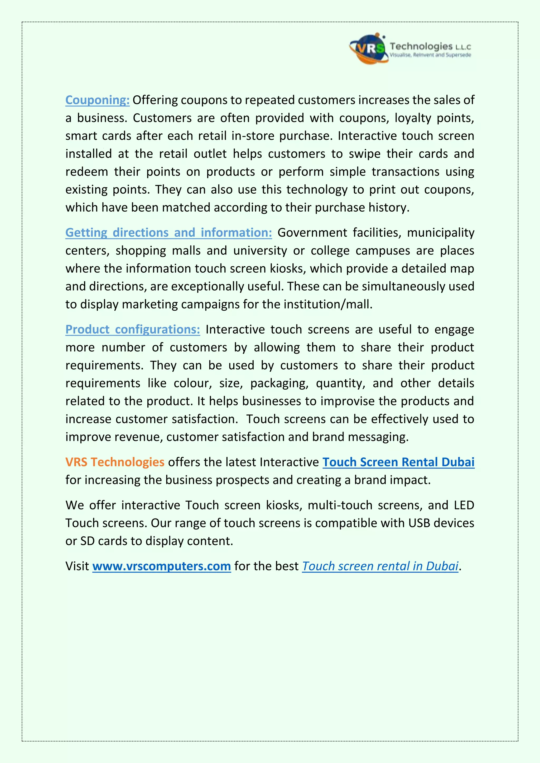 Couponing: Offering coupons to repeated customers increases the sales of
a business. Customers are often provided with coupons, loyalty points,
smart cards after each retail in-store purchase. Interactive touch screen
installed at the retail outlet helps customers to swipe their cards and
redeem their points on products or perform simple transactions using
existing points. They can also use this technology to print out coupons,
which have been matched according to their purchase history.
Getting directions and information: Government facilities, municipality
centers, shopping malls and university or college campuses are places
where the information touch screen kiosks, which provide a detailed map
and directions, are exceptionally useful. These can be simultaneously used
to display marketing campaigns for the institution/mall.
Product configurations: Interactive touch screens are useful to engage
more number of customers by allowing them to share their product
requirements. They can be used by customers to share their product
requirements like colour, size, packaging, quantity, and other details
related to the product. It helps businesses to improvise the products and
increase customer satisfaction. Touch screens can be effectively used to
improve revenue, customer satisfaction and brand messaging.
VRS Technologies offers the latest Interactive Touch Screen Rental Dubai
for increasing the business prospects and creating a brand impact.
We offer interactive Touch screen kiosks, multi-touch screens, and LED
Touch screens. Our range of touch screens is compatible with USB devices
or SD cards to display content.
Visit www.vrscomputers.com for the best Touch screen rental in Dubai.
 