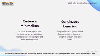 Stay curious and open-minded.
Engage in lifelong learning to
adapt to an ever-changing
world.
Focus on what truly matters,
decluttering both physical and
mental spaces for a simpler and
more meaningful life.
Embrace
Minimalism
Continuous
Learning
We develop personality and leadership skills in pre-schoolers, kids, teenagers and adults. Visit - sanjeevdatta.com
Visit: why is motivation important
 