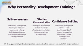 Why Personality Development Training?
Personality development
training enhances self-
awareness, helping
individuals understand
their strengths and areas
for improvement.
Self-awareness
Developing interpersonal
skills is crucial for
effective communication,
both personally and
professionally.
Effective
Communication
Personality development
training boosts
confidence and self-
esteem, empowering
individuals to tackle
challenges with
resilience.
Confidence Building
We develop personality and leadership skills in pre-schoolers, kids, teenagers and adults. Visit - sanjeevdatta.com
 