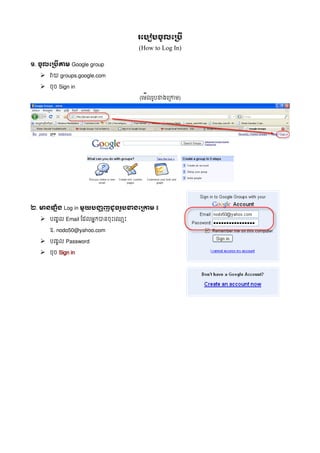 រប    ចលប
                               (How to Log In)

១. ចលប   តម Google group

  ➢ វយ groups.google.com
  ➢ ចច Sign in
                               (ម លរបខងម     )




២. មនផ%&ង Log in ម)យ ង,ញដចរ) ខងប 0ម ៖

  ➢ បញល Email ដ លអកបនច ម
     ឧ. nodo50@yahoo.com

  ➢ បញល Password
  ➢ ចច Sign in
 
