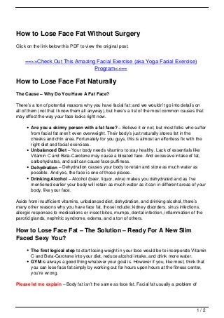 How to Lose Face Fat Without Surgery
Click on the link below this PDF to view the original post.


    ==>>Check Out This Amazing Facial Exercise (aka Yoga Facial Exercise)
                              Program<<==

How to Lose Face Fat Naturally
The Cause – Why Do You Have A Fat Face?

There’s a ton of potential reasons why you have facial fat; and we wouldn’t go into details on
all of them (not that I know them all anyway), but here’s a list of the most common causes that
may effect the way your face looks right now.

       Are you a skinny person with a fat face? – Believe it or not, but most folks who suffer
       from facial fat aren’t even overweight. Their body’s just naturally stores fat in the
       cheeks and chin area. Fortunately for you guys, this is almost an effortless fix with the
       right diet and facial exercises.
       Unbalanced Diet – Your body needs vitamins to stay healthy. Lack of essentials like
       Vitamin C and Beta-Carotene may cause a bloated face. And excessive intake of fat,
       carbohydrates, and salt can cause face puffiness.
       Dehydration – Dehydration causes your body to retain and store as much water as
       possible. And yes, the face is one of those places.
       Drinking Alcohol – Alcohol (beer, liquor, wine) makes you dehydrated and as I’ve
       mentioned earlier your body will retain as much water as it can in different areas of your
       body, like your face.

Aside from insufficient vitamins, unbalanced diet, dehydration, and drinking alcohol, there’s
many other reasons why you have face fat, those include; kidney disorders, sinus infections,
allergic responses to medications or insect bites, mumps, dental infection, inflammation of the
parotid glands, nephritic syndrome, edema, and a ton of others.

How to Lose Face Fat – The Solution – Ready For A New Slim
Faced Sexy You?
       The first logical step to start losing weight in your face would be to incorporate Vitamin
       C and Beta-Carotene into your diet, reduce alcohol intake, and drink more water.
       GYM is always a good thing whatever your goal is. However if you, like most, think that
       you can lose face fat simply by working out for hours upon hours at the fitness center,
       you’re wrong.

Please let me explain – Body fat isn’t the same as face fat. Facial fat usually a problem of




                                                                                            1/2
 